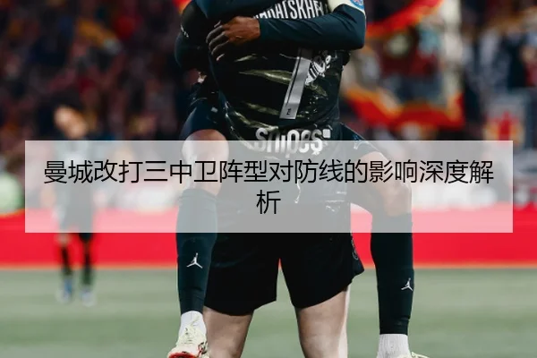 曼城改打三中卫阵型对防线的影响深度解析